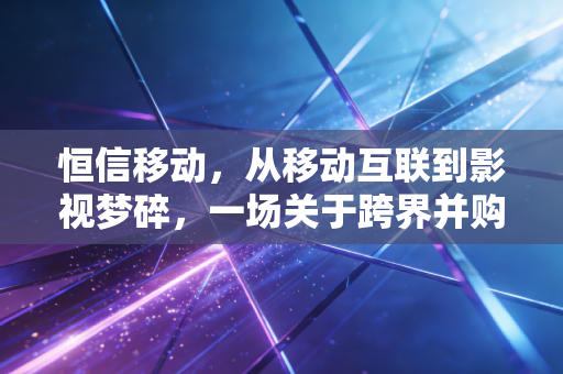 恒信移动,从移动互联到影视梦碎,一场关于跨界并购的深刻反思