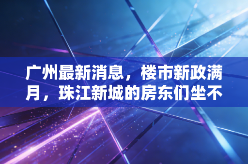 广州最新消息，楼市新政满月，珠江新城的房东们坐不住了，普通人该何去何从？