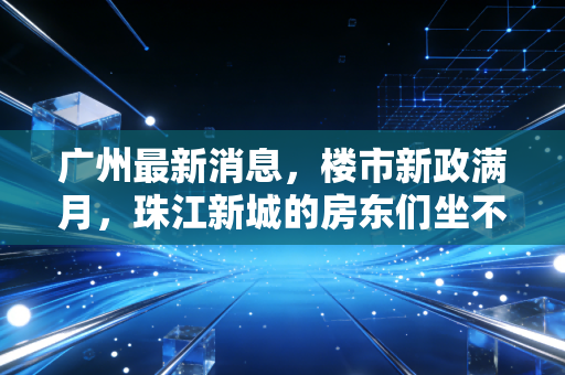 广州最新消息，楼市新政满月，珠江新城的房东们坐不住了，普通人该何去何从？