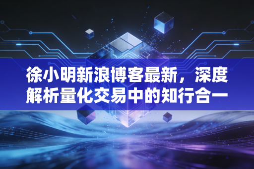 徐小明新浪博客最新，深度解析量化交易中的知行合一与市场当下的变局