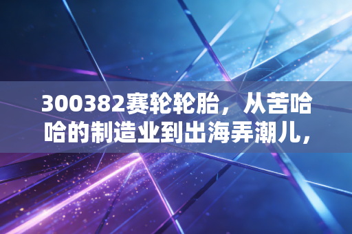 300382赛轮轮胎，从苦哈哈的制造业到出海弄潮儿，这只轮胎股还能滚多远？