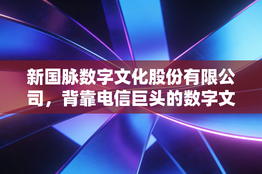 新国脉数字文化股份有限公司，背靠电信巨头的数字文化突围战，是风口还是深坑？