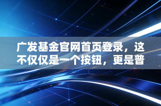广发基金官网首页登录，这不仅仅是一个按钮，更是普通人财富增值的数字入口