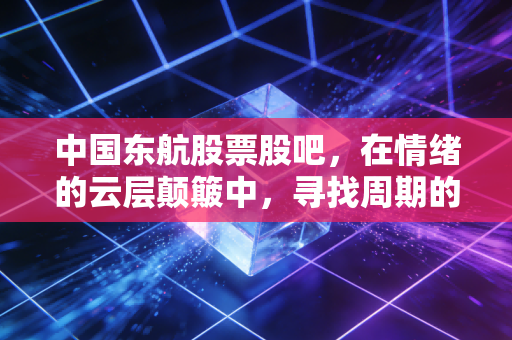 中国东航股票股吧，在情绪的云层颠簸中，寻找周期的价值锚点