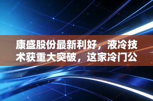 康盛股份最新利好，液冷技术获重大突破，这家冷门公司要在AI时代热起来了？