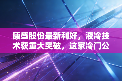 康盛股份最新利好，液冷技术获重大突破，这家冷门公司要在AI时代热起来了？