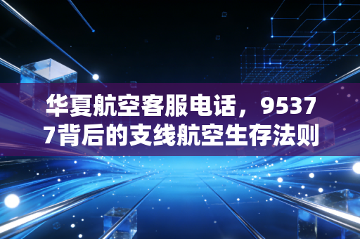 华夏航空客服电话，95377背后的支线航空生存法则与我们的出行焦虑
