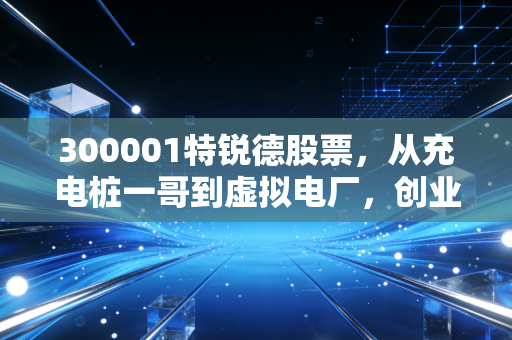 300001特锐德股票，从充电桩一哥到虚拟电厂，创业板第一股的蜕变与坚守