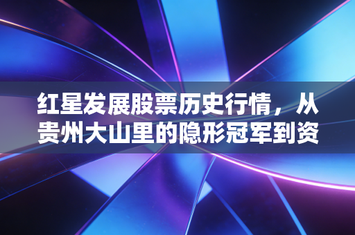 红星发展股票历史行情,从贵州大山里的隐形冠军到资本市场的过山车,我们该如何看懂周期股的悲欢?
