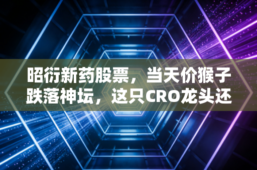 昭衍新药股票,当天价猴子跌落神坛,这只CRO龙头还值得我们坚守吗?