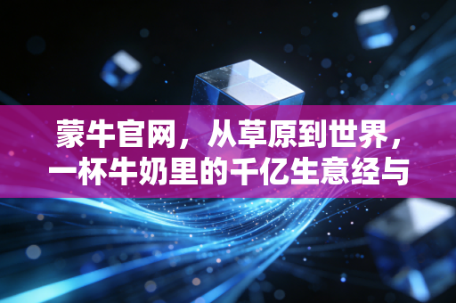蒙牛官网，从草原到世界，一杯牛奶里的千亿生意经与数字化野心