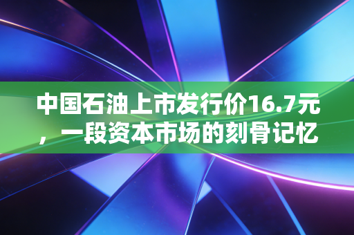 中国石油上市发行价16.7元，一段资本市场的刻骨记忆与价值投资的深刻反思