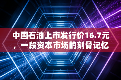 中国石油上市发行价16.7元，一段资本市场的刻骨记忆与价值投资的深刻反思