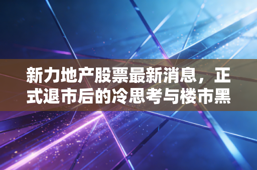 新力地产股票最新消息,正式退市后的冷思考与楼市黑马时代的终结