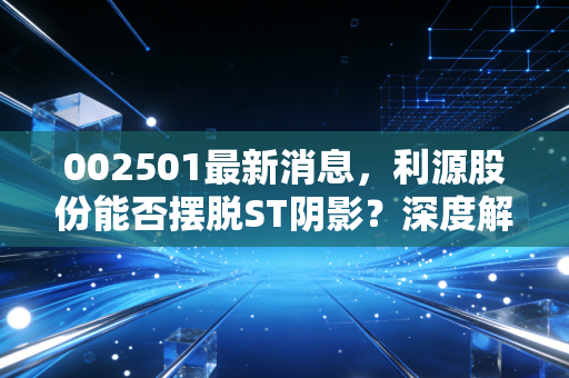 002501最新消息，利源股份能否摆脱ST阴影？深度解析重生背后的机遇与隐忧