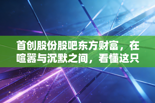 首创股份股吧东方财富，在喧嚣与沉默之间，看懂这只环保老炮的真实底色