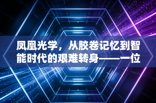 凤凰光学，从胶卷记忆到智能时代的艰难转身——一位老牌国企的资本与产业突围之路