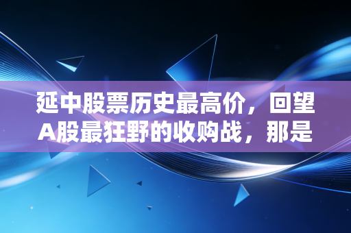 延中股票历史最高价,回望A股最狂野的收购战,那是属于旧时代的资本狂欢