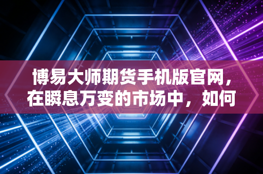 博易大师期货手机版官网，在瞬息万变的市场中，如何用一款APP重塑交易节奏