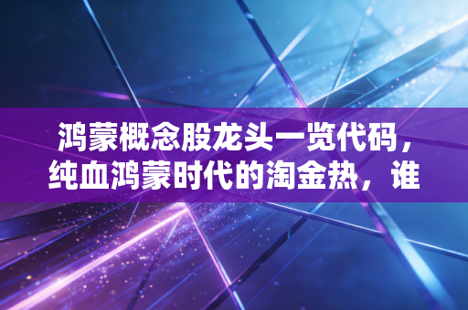 鸿蒙概念股龙头一览代码，纯血鸿蒙时代的淘金热，谁是真金？