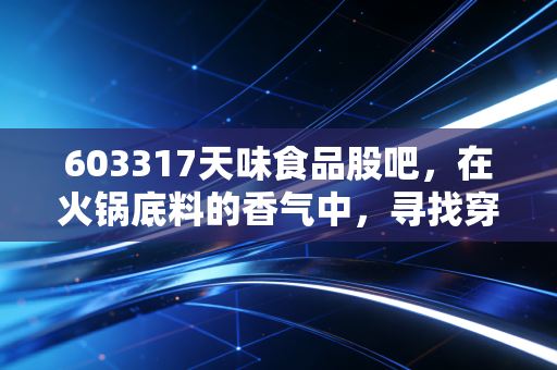 603317天味食品股吧，在火锅底料的香气中，寻找穿越周期的确定性