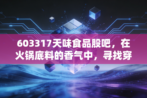603317天味食品股吧，在火锅底料的香气中，寻找穿越周期的确定性