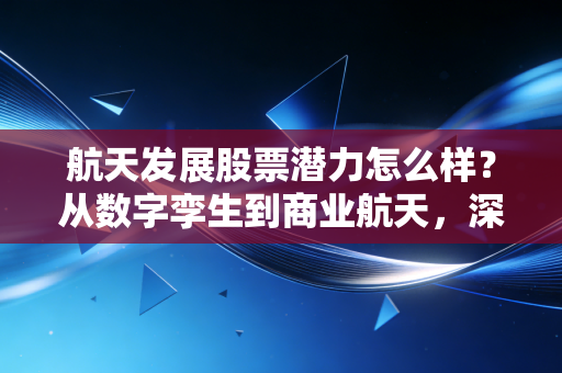 航天发展股票潜力怎么样？从数字孪生到商业航天，深度拆解这只军工电子股的投资逻辑