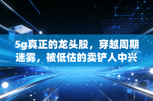 5g真正的龙头股，穿越周期迷雾，被低估的卖铲人中兴通讯为何能扛大旗？