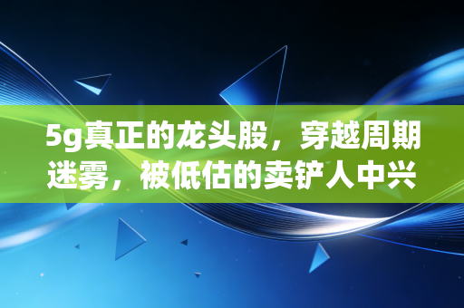 5g真正的龙头股，穿越周期迷雾，被低估的卖铲人中兴通讯为何能扛大旗？