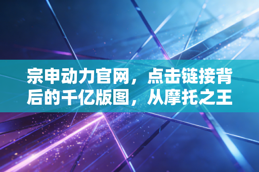 宗申动力官网,点击链接背后的千亿版图,从摩托之王到低空经济的硬核突围