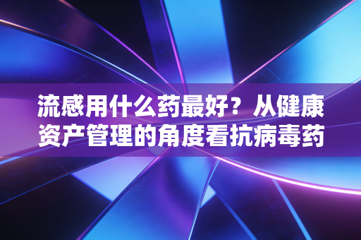流感用什么药最好？从健康资产管理的角度看抗病毒药物的选择与价值