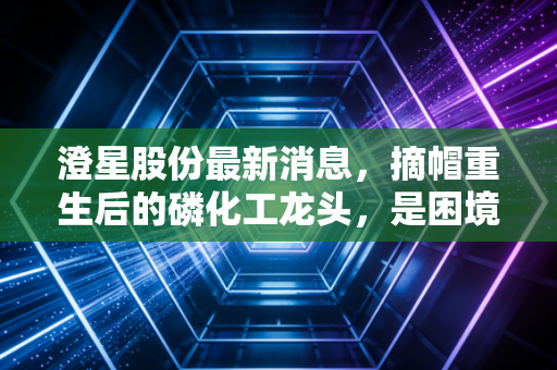 澄星股份最新消息，摘帽重生后的磷化工龙头，是困境反转还是昙花一现？