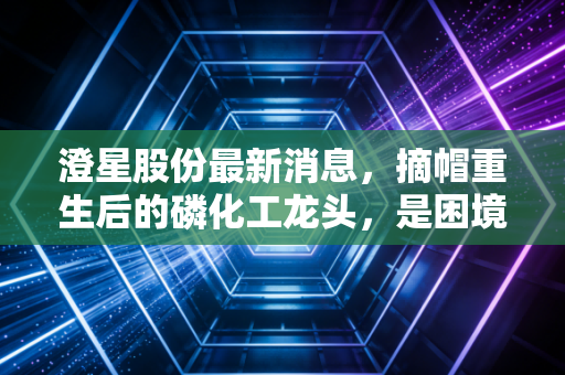 澄星股份最新消息，摘帽重生后的磷化工龙头，是困境反转还是昙花一现？