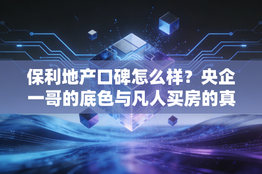 保利地产口碑怎么样？央企一哥的底色与凡人买房的真实体感