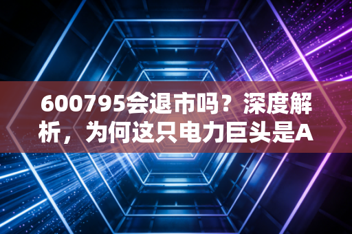 600795会退市吗？深度解析，为何这只电力巨头是A股的定海神针，散户大可不必惊慌