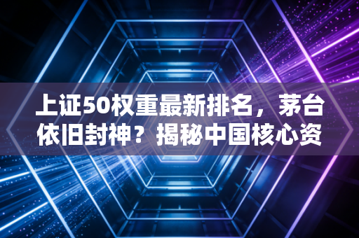 上证50权重最新排名,茅台依旧封神?揭秘中国核心资产的底层逻辑与投资启示