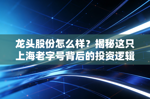 龙头股份怎么样？揭秘这只上海老字号背后的投资逻辑与风险博弈