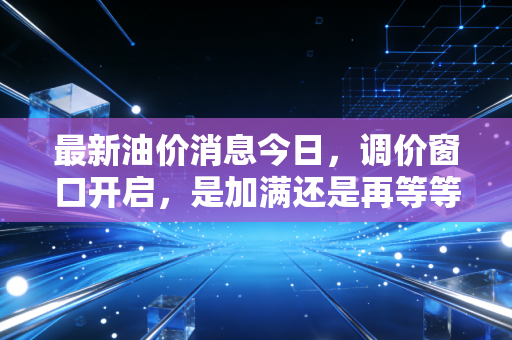最新油价消息今日，调价窗口开启，是加满还是再等等？深度解读油价背后的博弈与未来趋势