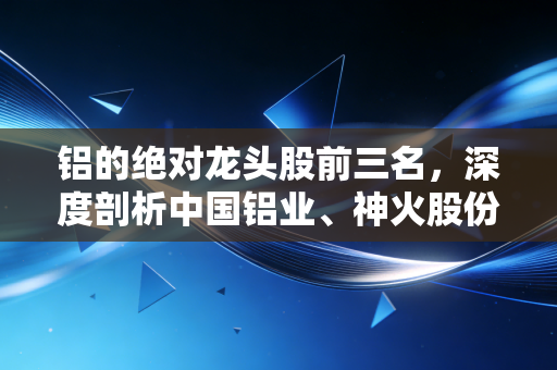 铝的绝对龙头股前三名，深度剖析中国铝业、神火股份与云铝股份，谁才是你投资篮子里的白银时代？