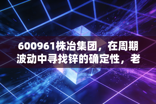 600961株冶集团，在周期波动中寻找锌的确定性，老牌国企的底色与突围