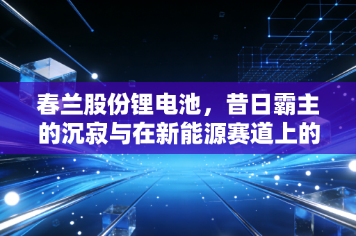 春兰股份锂电池，昔日霸主的沉寂与在新能源赛道上的艰难突围