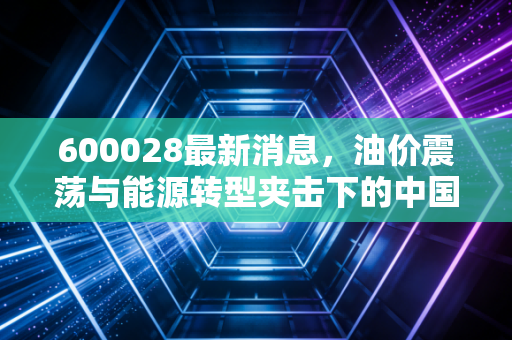 600028最新消息，油价震荡与能源转型夹击下的中国石化，是时候上车了吗？