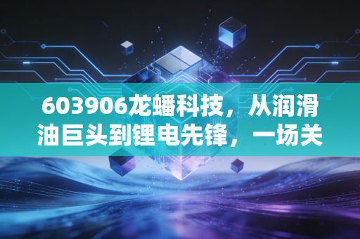 603906龙蟠科技，从润滑油巨头到锂电先锋，一场关于痛并快乐着的转型突围