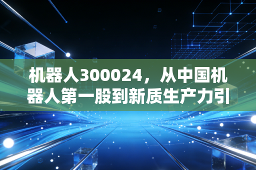 机器人300024，从中国机器人第一股到新质生产力引擎，它还能重回巅峰吗？