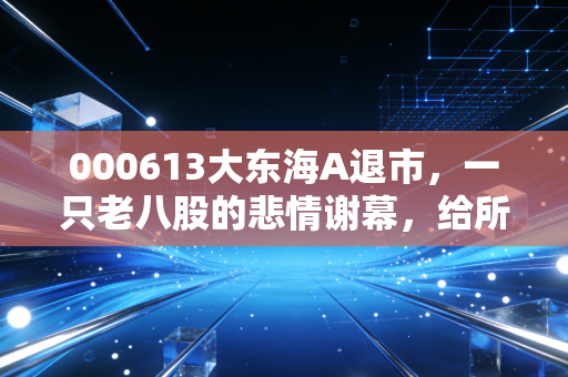 000613大东海A退市，一只老八股的悲情谢幕，给所有散户上了一堂昂贵的风险课