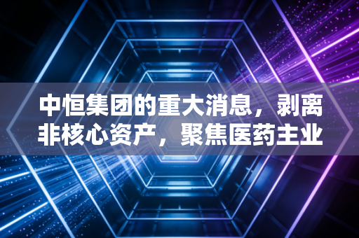 中恒集团的重大消息，剥离非核心资产，聚焦医药主业，这步棋走对了吗？