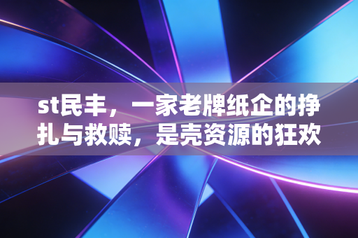 st民丰,一家老牌纸企的挣扎与救赎,是壳资源的狂欢还是价值的回归?