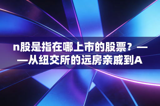 n股是指在哪上市的股票？——从纽交所的远房亲戚到A股市场的新生儿全解析