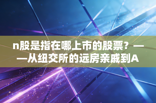 n股是指在哪上市的股票？——从纽交所的远房亲戚到A股市场的新生儿全解析
