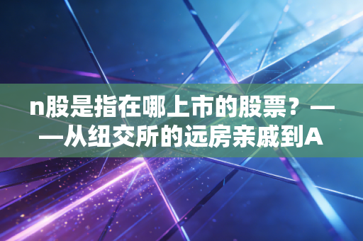 n股是指在哪上市的股票？——从纽交所的远房亲戚到A股市场的新生儿全解析